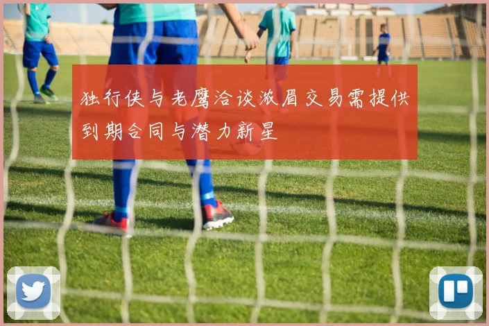 独行侠与老鹰洽谈浓眉交易需提供到期合同与潜力新星