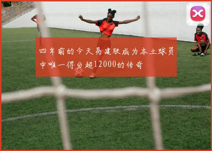 四年前的今天易建联成为本土球员中唯一得分超12000的传奇