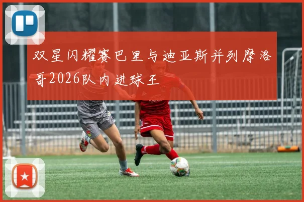 双星闪耀赛巴里与迪亚斯并列摩洛哥2026队内进球王