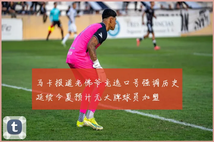马卡报道老佛爷竞选口号强调历史延续今夏预计无大牌球员加盟