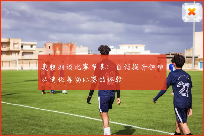 奥赖利谈比赛节奏：自信提升但难以消化每场比赛的体验