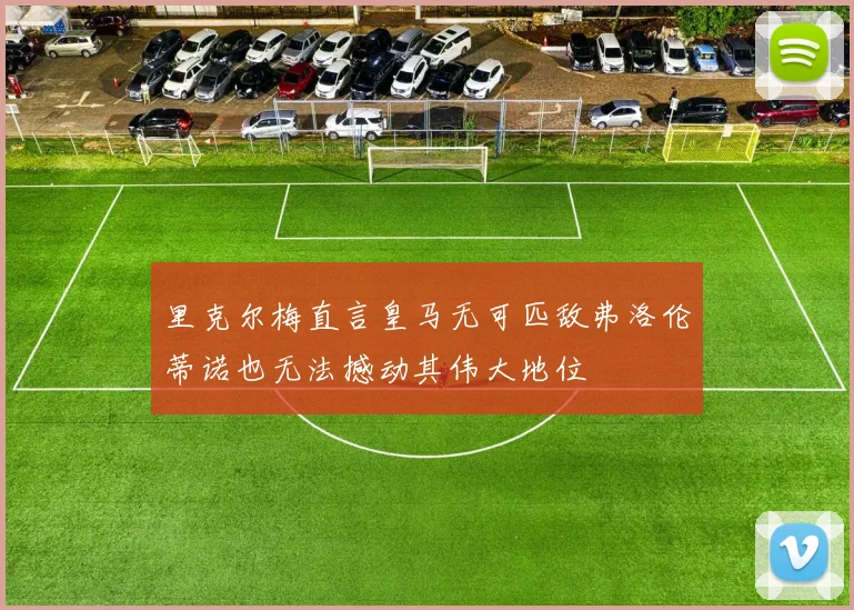 里克尔梅直言皇马无可匹敌弗洛伦蒂诺也无法撼动其伟大地位