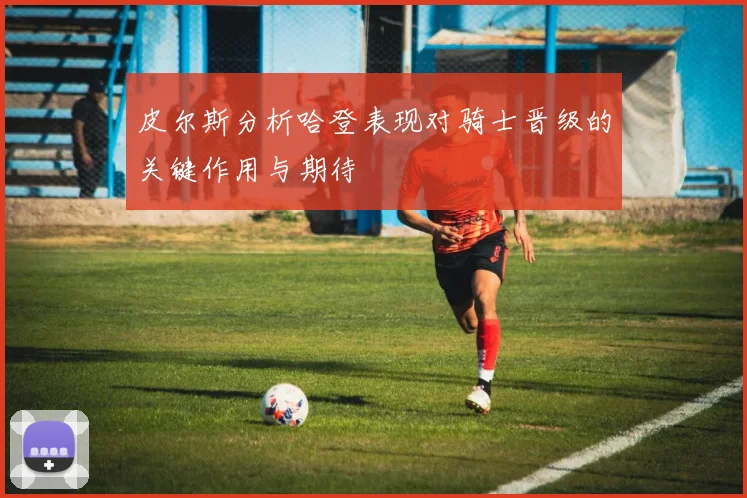皮尔斯分析哈登表现对骑士晋级的关键作用与期待