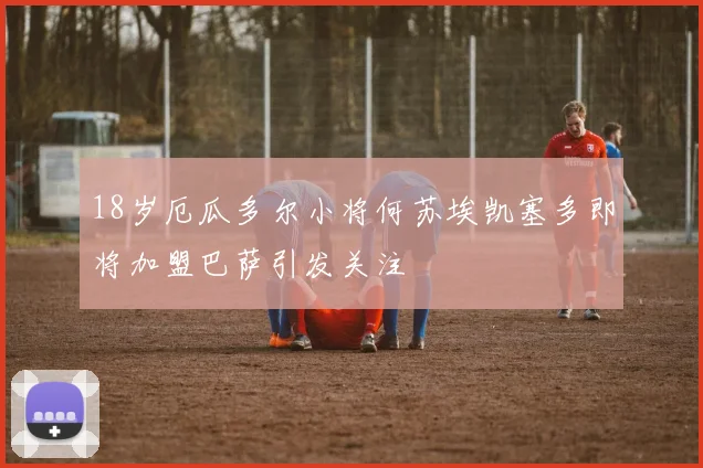 18岁厄瓜多尔小将何苏埃凯塞多即将加盟巴萨引发关注
