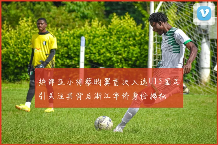 热那亚小将蔡昀翼首次入选U15国足引关注其背后浙江华侨身份揭秘