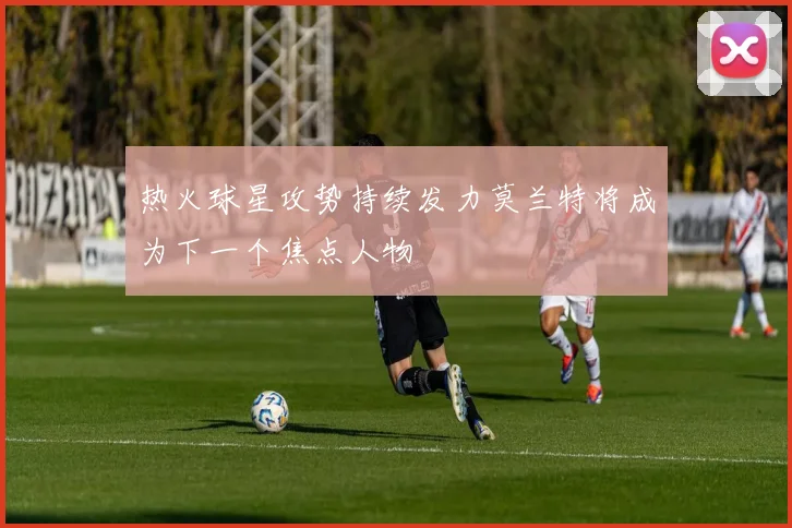 热火球星攻势持续发力莫兰特将成为下一个焦点人物