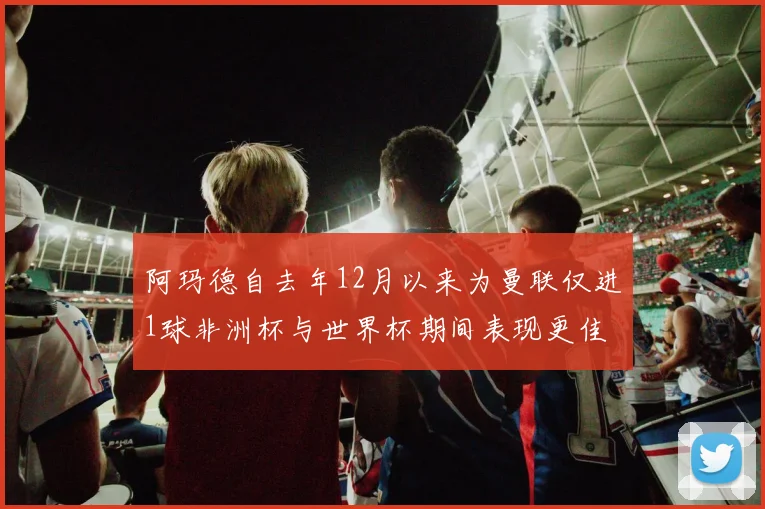 阿玛德自去年12月以来为曼联仅进1球非洲杯与世界杯期间表现更佳