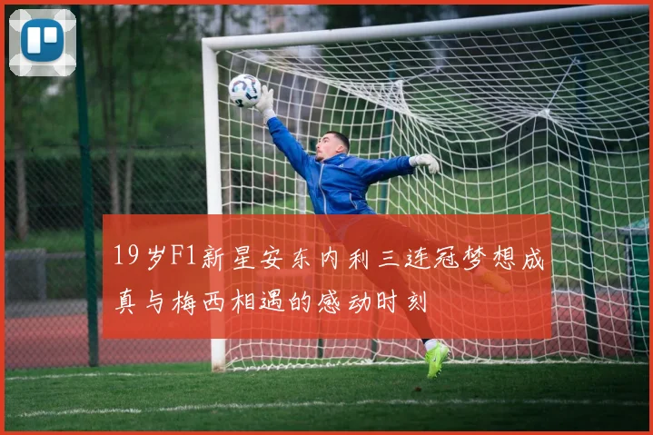 19岁F1新星安东内利三连冠梦想成真与梅西相遇的感动时刻
