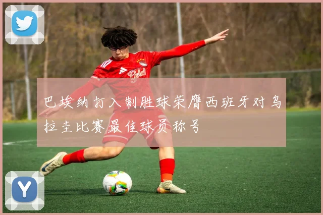 巴埃纳打入制胜球荣膺西班牙对乌拉圭比赛最佳球员称号