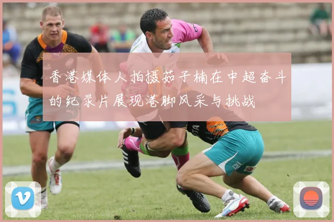 香港媒体人拍摄茹子楠在中超奋斗的纪录片展现港脚风采与挑战