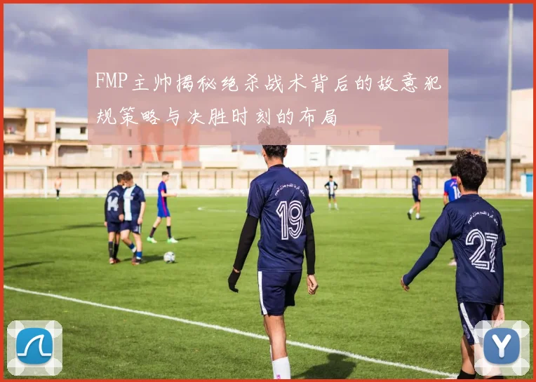 FMP主帅揭秘绝杀战术背后的故意犯规策略与决胜时刻的布局