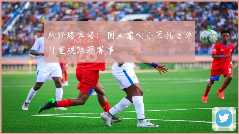 科斯塔库塔：国米需向小因扎吉学习重视欧冠赛事