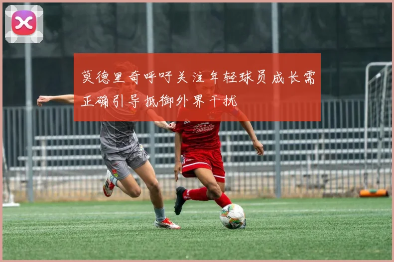 莫德里奇呼吁关注年轻球员成长需正确引导抵御外界干扰