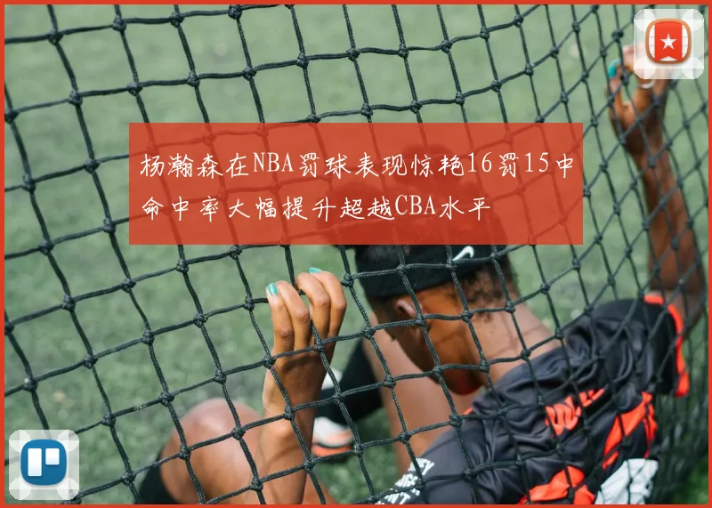 杨瀚森在NBA罚球表现惊艳16罚15中命中率大幅提升超越CBA水平