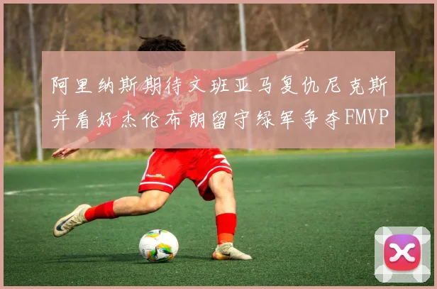 阿里纳斯期待文班亚马复仇尼克斯并看好杰伦布朗留守绿军争夺FMVP