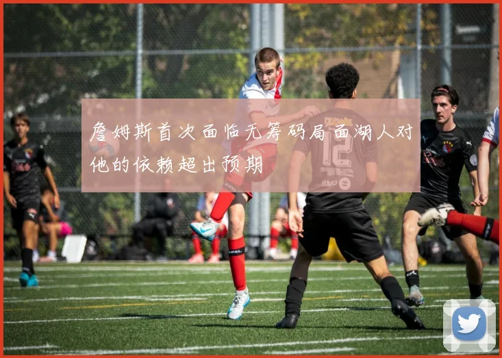 詹姆斯首次面临无筹码局面湖人对他的依赖超出预期