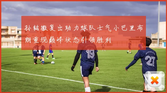 孙铭徽复出助力球队士气小巴里布朗重现巅峰状态引领胜利