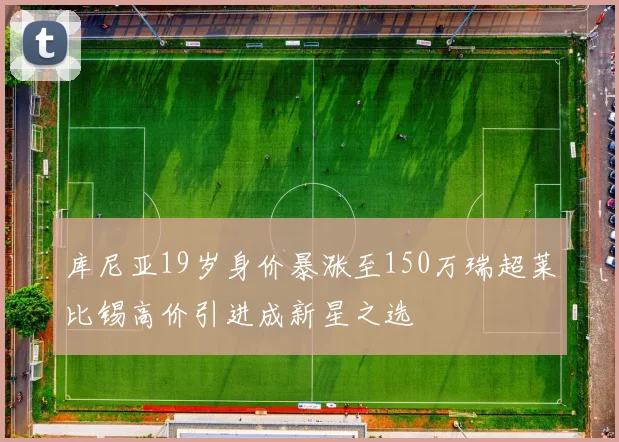 库尼亚19岁身价暴涨至150万瑞超莱比锡高价引进成新星之选