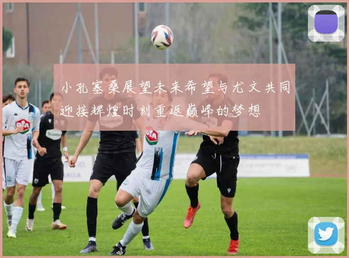 小孔塞桑展望未来希望与尤文共同迎接辉煌时刻重返巅峰的梦想