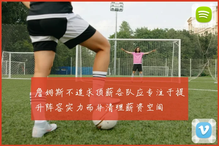 詹姆斯不追求顶薪各队应专注于提升阵容实力而非清理薪资空间