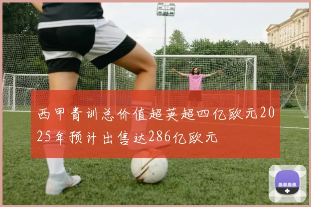 西甲青训总价值超英超四亿欧元2025年预计出售达286亿欧元